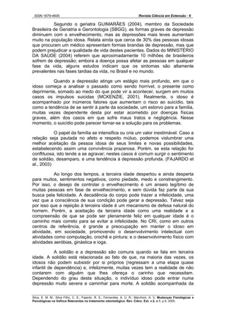 ISSN 1679-4605 Revista Ciência em Extensão - 9
Silva, E. M. M.; Silva Filho, C. E.; Fajardo, R. S.; Fernandes, A. Ú. R.; Marchiori, A. V. Mudanças Fisiológicas e
Psicológicas na Velhice Relevantes no tratamento odontológico. Rev. Ciênc. Ext. v.2, n.1, p.9, 2005.
Segundo o geriatra GUIMARÃES (2004), membro da Sociedade
Brasileira de Geriatria e Gerontologia (SBGG), as formas graves de depressão
diminuem com o envelhecimento, mas as depressões mais leves aumentam
muito na população idosa. Relata ainda que cerca de 30% das pessoas idosas
que procuram um médico apresentam formas brandas de depressão, mas que
podem prejudicar a qualidade de vida destes pacientes. Dados do MINISTÉRIO
DA SAÚDE (2004) referem que aproximadamente 10 milhões de brasileiros
sofrem de depressão; embora a doença possa afetar as pessoas em qualquer
fase da vida, alguns estudos indicam que os sintomas são altamente
prevalentes nas fases tardias da vida, no Brasil e no mundo.
Quando a depressão atinge um estágio mais profundo, em que o
idoso começa a analisar o passado como sendo horrível, o presente como
deprimente, somado ao medo do que pode vir a acontecer, surgem em muitos
casos os impulsos suicidas (MCKENZIE, 2001). Realmente, o idoso é
acompanhado por inúmeros fatores que aumentam o risco ao suicídio, tais
como a tendência de se sentir à parte da sociedade, um estorvo para a família,
muitas vezes dependente desta por estar acometido por doenças físicas
graves, além dos casos em que sofre maus tratos e negligência. Nesse
momento, o suicídio pode parecer tornar-se a solução para os problemas.
O papel da família se intensifica ou cria um valor inestimável. Caso a
relação seja pautada no afeto e respeito mútuo, podemos vislumbrar uma
melhor aceitação da pessoa idosa de seus limites e novas possibilidades,
estabelecendo assim uma convivência prazerosa. Porém, se esta relação for
conflituosa, isto tende a se agravar; nestes casos é comum surgir o sentimento
de solidão, desamparo, e uma tendência à depressão profunda. (FAJARDO et
al., 2003)
Ao longo dos tempos, a terceira idade despertou e ainda desperta
para muitos, sentimentos negativos, como piedade, medo e constrangimento.
Por isso, o desejo de controlar o envelhecimento é um anseio legítimo de
muitas pessoas em fase de envelhecimento, e sem dúvida faz parte da sua
busca pela felicidade. A decadência do corpo pode trazer a infelicidade, uma
vez que a consciência de sua condição pode gerar a depressão. Talvez seja
por isso que a rejeição à terceira idade é um mecanismo de defesa natural do
homem. Porém, a aceitação da terceira idade como uma realidade e a
compreensão de que se pode ser plenamente feliz em qualquer idade é o
caminho mais correto para se evitar a infelicidade. No CRI, como em outros
centros de referência, é grande a preocupação em manter o idoso em
atividade, em sociedade, promovendo o desenvolvimento intelectual com
atividades como computação, crochê e pintura; e o desenvolvimento físico com
atividades aeróbias, ginástica e ioga.
A solidão e a depressão são comuns quando se fala em terceira
idade. A solidão está relacionada ao fato de que, na maioria das vezes, os
idosos não podem subsistir por si próprios (regressam a uma etapa quase
infantil de dependência) e, infelizmente, muitas vezes tem a realidade de não
contarem com alguém que lhes ofereça o carinho que necessitam.
Dependendo do grau desta situação, o indivíduo idoso pode entrar numa
depressão muito severa e caminhar para morte. A solidão acompanhada da
 