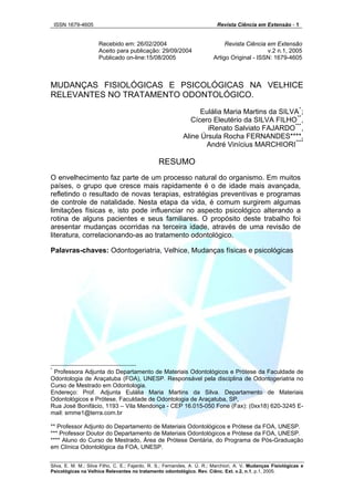ISSN 1679-4605 Revista Ciência em Extensão - 1
Silva, E. M. M.; Silva Filho, C. E.; Fajardo, R. S.; Fernandes, A. Ú. R.; Marchiori, A. V. Mudanças Fisiológicas e
Recebido em: 26/02/2004 Revista Ciência em Extensão
Aceito para publicação: 29/09/2004 v.2 n.1, 2005
Publicado on-line:15/08/2005 Artigo Original - ISSN: 1679-4605
MUDANÇAS FISIOLÓGICAS E PSICOLÓGICAS NA VELHICE
RELEVANTES NO TRATAMENTO ODONTOLÓGICO.
Eulália Maria Martins da SILVA*
;
Cícero Eleutério da SILVA FILHO**
,
iRenato Salviato FAJARDO***
,
Aline Úrsula Rocha FERNANDES****,
André Vinícius MARCHIORI****
RESUMO
O envelhecimento faz parte de um processo natural do organismo. Em muitos
países, o grupo que cresce mais rapidamente é o de idade mais avançada,
refletindo o resultado de novas terapias, estratégias preventivas e programas
de controle de natalidade. Nesta etapa da vida, é comum surgirem algumas
limitações físicas e, isto pode influenciar no aspecto psicológico alterando a
rotina de alguns pacientes e seus familiares. O propósito deste trabalho foi
aresentar mudanças ocorridas na terceira idade, através de uma revisão de
literatura, correlacionando-as ao tratamento odontológico.
Palavras-chaves: Odontogeriatria, Velhice, Mudanças físicas e psicológicas
*
Professora Adjunta do Departamento de Materiais Odontológicos e Prótese da Faculdade de
Odontologia de Araçatuba (FOA), UNESP. Responsável pela disciplina de Odontogeriatria no
Curso de Mestrado em Odontologia.
Endereço: Prof. Adjunta Eulália Maria Martins da Silva. Departamento de Materiais
Odontológicos e Prótese, Faculdade de Odontologia de Araçatuba, SP,
Rua José Bonifácio, 1193 – Vila Mendonça - CEP 16.015-050 Fone (Fax): (0xx18) 620-3245 E-
mail: smme1@terra.com.br
** Professor Adjunto do Departamento de Materiais Odontológicos e Prótese da FOA, UNESP.
*** Professor Doutor do Departamento de Materiais Odontológicos e Prótese da FOA, UNESP.
**** Aluno do Curso de Mestrado, Área de Prótese Dentária, do Programa de Pós-Graduação
em Clínica Odontológica da FOA, UNESP.
Psicológicas na Velhice Relevantes no tratamento odontológico. Rev. Ciênc. Ext. v.2, n.1, p.1, 2005.
 