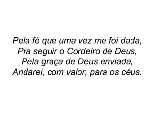 Pela fé que uma vez me foi dada,
Pra seguir o Cordeiro de Deus,
Pela graça de Deus enviada,
Andarei, com valor, para os céus.
 