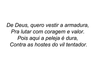 De Deus, quero vestir a armadura,
Pra lutar com coragem e valor.
Pois aqui a peleja é dura,
Contra as hostes do vil tentador.
 
