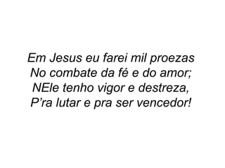 Em Jesus eu farei mil proezas
No combate da fé e do amor;
NEle tenho vigor e destreza,
P’ra lutar e pra ser vencedor!
 