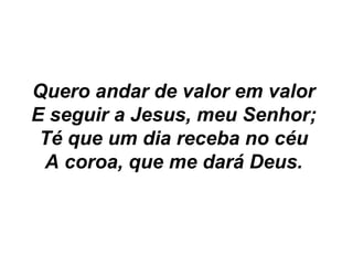 Quero andar de valor em valor
E seguir a Jesus, meu Senhor;
Té que um dia receba no céu
A coroa, que me dará Deus.
 