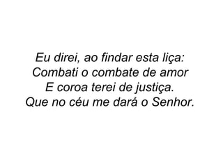 Eu direi, ao findar esta liça:
Combati o combate de amor
E coroa terei de justiça.
Que no céu me dará o Senhor.
 
