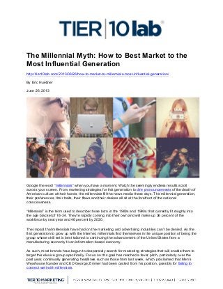  
The Millennial Myth: How to Best Market to the
Most Influential Generation
http://tier10lab.com/2013/06/26/how-to-market-to-millennials-most-influential-generation/
By Eric Huebner
June 26, 2013
Google the word “millennials” when you have a moment. Watch the seemingly endless results scroll
across your screen. From marketing strategies for this generation to dire pronouncements of the death of
American culture at their hands, the millennials fill the news media these days. The millennial generation,
their preferences, their traits, their flaws and their desires all sit at the forefront of the national
consciousness.
“Millennial” is the term used to describe those born in the 1980s and 1990s that currently fit roughly into
the age bracket of 18-34. They’re rapidly coming into their own and will make up 36 percent of the
workforce by next year and 46 percent by 2020.
The impact that millennials have had on the marketing and advertising industries can’t be denied. As the
first generation to grow up with the Internet, millennials find themselves in the unique position of being the
group whose skill set is best tailored to continuing the advancement of the United States from a
manufacturing economy to an information-based economy.
As such, most brands have begun to desperately search for marketing strategies that will enable them to
target this elusive group specifically. Focus on this goal has reached a fever pitch, particularly over the
past year, continually generating headlines such as those from last week, which proclaimed that Men’s
Wearhouse founder and CEO George Zimmer had been ousted from his position, possibly for failing to
connect well with millennials.
 