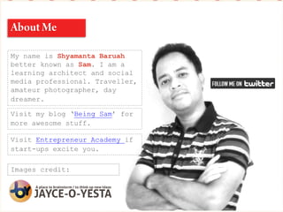 My name is Shyamanta Baruah
better known as Sam. I am a
learning architect and social
media professional. Traveller,
amateur photographer, day
dreamer.
Visit my blog ‘Being Sam’ for
more awesome stuff.
Images credit:
Visit Entrepreneur Academy if
start-ups excite you.
 