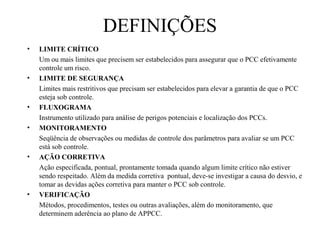 • LIMITE CRÍTICO
Um ou mais limites que precisem ser estabelecidos para assegurar que o PCC efetivamente
controle um risco.
• LIMITE DE SEGURANÇA
Limites mais restritivos que precisam ser estabelecidos para elevar a garantia de que o PCC
esteja sob controle.
• FLUXOGRAMA
Instrumento utilizado para análise de perigos potenciais e localização dos PCCs.
• MONITORAMENTO
Seqüência de observações ou medidas de controle dos parâmetros para avaliar se um PCC
está sob controle.
• AÇÃO CORRETIVA
Ação especificada, pontual, prontamente tomada quando algum limite crítico não estiver
sendo respeitado. Além da medida corretiva pontual, deve-se investigar a causa do desvio, e
tomar as devidas ações corretiva para manter o PCC sob controle.
• VERIFICAÇÃO
Métodos, procedimentos, testes ou outras avaliações, além do monitoramento, que
determinem aderência ao plano de APPCC.
DEFINIÇÕES
 