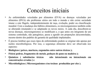 Conceitos iniciais
• As enfermidades veiculadas por alimentos (EVA) ou doenças veiculadas por
alimentos (DVA) são problemas sérios em todo o mundo e não existe sociedade
imune a este flagelo, independentemente de raça, evolução, poder ou classificação
mundial. Com a mudança dos hábitos alimentares, os microorganismos também estão
se alterando (mutando) e se adaptando os novos meios. A cada dia, descobrem-se
novas doenças, microorganismos se modificam e, o que antes era integrante de um
sistema controlado, não patogênico, passa a agredir em proporções descontroladas,
mesmo dentro dos padrões de garantia de qualidade implantados.
• É preciso lembrar que esses tipos de enfermidades podem se originar não apenas por
razões microbiológicas. Por isso, a segurança alimentar deve ser observada nos
aspectos:
• Biológicos ( peixes, mariscos, cogumelos entre outros tóxicos );
• Físico( pedras, fragmentos de metais, pedaços de pano ou madeira );
• Químicos ( substâncias tóxicas não intencionais ou intencionais em
concentrações erradas ) e
• Microbiológicos ( Microorganismos e/ou toxinas produzidas por eles ).
 