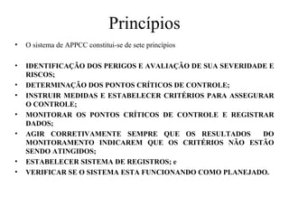 Princípios
• O sistema de APPCC constitui-se de sete princípios
• IDENTIFICAÇÃO DOS PERIGOS E AVALIAÇÃO DE SUA SEVERIDADE E
RISCOS;
• DETERMINAÇÃO DOS PONTOS CRÍTICOS DE CONTROLE;
• INSTRUIR MEDIDAS E ESTABELECER CRITÉRIOS PARA ASSEGURAR
O CONTROLE;
• MONITORAR OS PONTOS CRÍTICOS DE CONTROLE E REGISTRAR
DADOS;
• AGIR CORRETIVAMENTE SEMPRE QUE OS RESULTADOS DO
MONITORAMENTO INDICAREM QUE OS CRITÉRIOS NÃO ESTÃO
SENDO ATINGIDOS;
• ESTABELECER SISTEMA DE REGISTROS; e
• VERIFICAR SE O SISTEMA ESTA FUNCIONANDO COMO PLANEJADO.
 