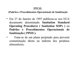 • Em 27 de Janeiro de 1997 publicou-se nos EUA
documento denominado Sanitation Standard
Operating Procedures ( Sanitation SOPs ) ou
Padrões e Procedimentos Operacionais de
Sanitização ( PPOS ).
• Trata-se de um plano projetado para prevenir
contaminação direta ou indireta dos produtos
alimentícios.
PPOS
(Padrões e Procedimentos Operacionais de Sanitização
 