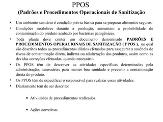 PPOS
(Padrões e Procedimentos Operacionais de Sanitização
• Um ambiente sanitário é condição prévia básica para se preparar alimentos seguros.
• Condições insalubres durante a produção, aumentam a probabilidade de
contaminação do produto acabado por bactérias patogênicas.
• Toda planta deve conter um documento denominado PADRÕES E
PROCEDIMENTOS OPERACIONAIS DE SANITIZAÇÃO ( PPOS ), no qual
são descritos todos os procedimentos diários efetuados para assegurar a ausência de
riscos de contaminação direta, indireta ou adulteração dos produtos, assim como as
devidas correções efetuadas, quando necessário.
• Os PPOS têm de descrever as atividades específicas determinadas pela
administração, necessárias para manter boa sanidade e prevenir a contaminação
direta do produto.
• Os PPOS têm de especificar o responsável para realizar essas atividades.
• Diariamente tem de ser descrito:
• Atividades de procedimentos realizados.
• Ações corretivas
 