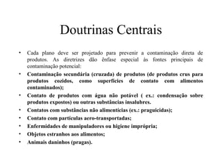 Doutrinas Centrais
• Cada plano deve ser projetado para prevenir a contaminação direta de
produtos. As diretrizes dão ênfase especial às fontes principais de
contaminação potencial:
• Contaminação secundária (cruzada) de produtos (de produtos crus para
produtos cozidos, como superfícies de contato com alimentos
contaminados);
• Contato de produtos com água não potável ( ex.: condensação sobre
produtos expostos) ou outras substâncias insalubres.
• Contatos com substâncias não alimentícias (ex.: praguicidas);
• Contato com partículas aero-transportadas;
• Enfermidades de manipuladores ou higiene imprópria;
• Objetos estranhos aos alimentos;
• Animais daninhos (pragas).
 
