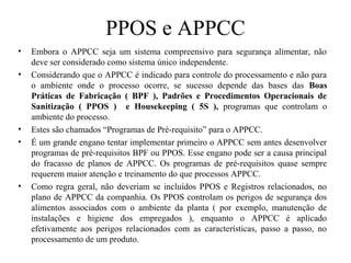 PPOS e APPCC
• Embora o APPCC seja um sistema compreensivo para segurança alimentar, não
deve ser considerado como sistema único independente.
• Considerando que o APPCC é indicado para controle do processamento e não para
o ambiente onde o processo ocorre, se sucesso depende das bases das Boas
Práticas de Fabricação ( BPF ), Padrões e Procedimentos Operacionais de
Sanitização ( PPOS ) e Housekeeping ( 5S ), programas que controlam o
ambiente do processo.
• Estes são chamados “Programas de Pré-requisito” para o APPCC.
• É um grande engano tentar implementar primeiro o APPCC sem antes desenvolver
programas de pré-requisitos BPF ou PPOS. Esse engano pode ser a causa principal
do fracasso de planos de APPCC. Os programas de pré-requisitos quase sempre
requerem maior atenção e treinamento do que processos APPCC.
• Como regra geral, não deveriam se incluídos PPOS e Registros relacionados, no
plano de APPCC da companhia. Os PPOS controlam os perigos de segurança dos
alimentos associados com o ambiente da planta ( por exemplo, manutenção de
instalações e higiene dos empregados ), enquanto o APPCC é aplicado
efetivamente aos perigos relacionados com as características, passo a passo, no
processamento de um produto.
 