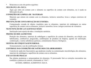 • Relaciona-se com oito pontos seguintes:
SEGURANÇA DA ÁGUA
Água que entra em contato com o alimento ou superfície de contato com alimentos, ou é usada na
fabricação de gelo.
CONDIÇÕES DE LIMPEZA DE MATERIAIS
Materiais que entrem em contato com os alimentos, inclusive utensílios, luvas e artigos exteriores de
vestuário.
PREVENÇÃO DE CONTAMINAÇÃO SECUNDÁRIA
Contaminação cruzada de objetos insalubres para os alimentos, materiais de embalagem ou outras
superfícies de contato com os alimentos, inclusive utensílios, luvas e artigos exteriores de vestuários.
MANUTENÇÃO DE LAVAGEM DAS MÃOS
Sanitização (anti-sepsia) da mãos e instalações sanitárias.
PROTEÇÃO DOS ALIMENTOS
Proteção dos alimentos, materiais de embalagem e superfícies de contato de alimentos, em relação com
lubrificantes, combustível, praguicidas, combinações de produtos de limpeza, agentes de sanitização,
condensação, e outras substâncias químicas, contaminantes físicos e biológicos.
SISTEMA DE ETIQUETAGEM FORMAL
Armazenamento e uso de combinações tóxicas.
CONTROLE DAS CONDIÇÕES DE SAÚDE DOS COLABORADORES
Controle de saúde dos funcionários que poderiam resultar na contaminação microbiológica dos alimentos,
materiais de embalagem e superfícies de contato com os alimentos.
EXCLUSÃO DE PRAGAS
Nas plantas produtoras e armazenadoras de alimentos. O processador fará as correções necessárias nas
condições e práticas de controle, eliminando os “4As”:
ACESSO, ABRIGO, ALIMENTO E ÁGUA.
 
