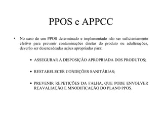 PPOS e APPCC
• No caso de um PPOS determinado e implementado não ser suficientemente
efetivo para prevenir contaminações diretas do produto ou adulterações,
deverão ser desencadeadas ações apropriadas para:
• ASSEGURAR A DISPOSIÇÃO APROPRIADA DOS PRODUTOS;
• RESTABELECER CONDIÇÕES SANITÁRIAS;
• PREVENIR REPETIÇÕES DA FALHA, QUE PODE ENVOLVER
REAVALIAÇÃO E MNODIFICAÇÃO DO PLANO PPOS.
 