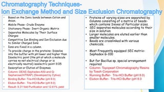 • Based on the Ionic bonds between Cation and
Anion.
• Mobile Phase- Crude Enzyme
• Stationary Phase- Inert Organic Matrix
• Separates Molecules by Their Surface
Charges
• Competitive Ion Binding and Ion Exclusion due
to Similar Charged Ions
• Ions are fixed in a column.
• To provide charge in the proteins- Dissolve
into the buffer with pH lower and higher than
Isoelectric point (the pH at which a molecule
carries no net electrical charge or is
electrically neutral) isoelectric point-9.05
• Desorption or Elution of Enzymes.
• Column- DEAE-Sephadex-A50 and Q-
Sepharose(HiTRAP) (Developed by Cytiva)
• Binding Buffer- Tris-HCl Buffer (pH 8.0)
• Elution Buffer- Tris-HCl Buffer (pH 8.0)
• Result- 9.31 fold Purification and 12.61% yield
`
• Proteins of varying sizes are separated by
Columns consisting of a matrix of beads-
which contains Sieves of Particular sizes.
• SEC-separates molecules according to their
size in solution
• Larger molecules are eluted earlier than
smaller molecules.
• Beads are crosslinked with various
chemicals.
• Most Frequently equipped SEC matrix-
Sephadex G-100
• But for Bacillus sp. special arrangement
required
• Column- Toyopearl Chromatography Resins
by Tosoh Corporation
• Running Buffer- Tris-HCl Buffer (pH 8.0)
• Elution Buffer- Tris-HCl Buffer (pH 8.0
 