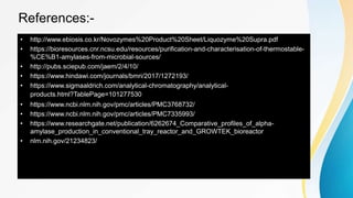 References:-
• http://www.ebiosis.co.kr/Novozymes%20Product%20Sheet/Liquozyme%20Supra.pdf
• https://bioresources.cnr.ncsu.edu/resources/purification-and-characterisation-of-thermostable-
%CE%B1-amylases-from-microbial-sources/
• http://pubs.sciepub.com/jaem/2/4/10/
• https://www.hindawi.com/journals/bmri/2017/1272193/
• https://www.sigmaaldrich.com/analytical-chromatography/analytical-
products.html?TablePage=101277530
• https://www.ncbi.nlm.nih.gov/pmc/articles/PMC3768732/
• https://www.ncbi.nlm.nih.gov/pmc/articles/PMC7335993/
• https://www.researchgate.net/publication/6262674_Comparative_profiles_of_alpha-
amylase_production_in_conventional_tray_reactor_and_GROWTEK_bioreactor
• nlm.nih.gov/21234823/
 