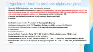 • Generally GMOs(Bacteria) are used to produce the products.
• Metabolic and Genetic Engineering-Dr.Nasir (2019) has cloned the gene of Amylase production into pFLDα
expression vector under the control of formaldehyde dehydrogenase (FLD1) promoter before transforming
into a new yeast expression system, i.e., Meyerozyma guilliermondii strain SO.
• Chemical agents like Nitrous acids, Ethyle methane Sulphonate(EMS)
• Radiation
• Bacterial Sources- For the Production of Thermostable Enzyme
• Bacillus amyloliquefaciens UNG-16 ( Radiation Method and EMS is employed for Mutation)
• B. subtilis (YN9- 3 fold increase) (mutated by- N-methyl-N-nitro-N-nitrosoguanidine)
• B.licheniformis
• B.stearothermophylus
• (Inoculum Prep. Parameter- Temp- 45°C-55°C; pH- 6.0-7.0; Incubation period- 48-72 hours)
• Fungal source can be also considered for the production.
• Aspergillus sp- A.oryzae, A.niger, A.kawachii (Temp.- 30°C-90°C, pH-5.0-6.0, Incubation Period- 96hrs)
• Penicillium sp- P.fellutanum, P.roquefortii, P.chrysogenum (Temp- 30°C-50°C, pH-6.0-7.0, Incubation Period-
72hrs)
 