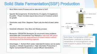  Much More recent Process and an alternative to SmF.
 Specific Microorganisms- B.licheniformis, B.vulgaris, B.megaterium,
B.subtilis - These microbes require less amount of moisture content
for growth.
 Substrates used- Bran, Bagasse, Paper pulp,de-oiled oil seed cakes
etc.
 Substrate Utilization- Very Slow and Steady process
 Bioreactor- GROWTEK Bioreactor (to circumvent many problems
associated with Conventional Tray Reactor)-a side tube with silicon
membrane that permits replenishment of nutrient medium without
disturbing much the fermenting organism.
 Advantages- 1. Nutrient Rich waste materials(Oil Cakes) can be easily
recycles. 2. SImpler Equipments 3. High Volumetric Productivity 4.
Higher Concentrated Products 5. Lesser Effluent Generations
Solid State Fermentation (SSF) is a
fermentation methods to produce
metabolites of microorganisms using
solid support in place of the liquid
medium.
 