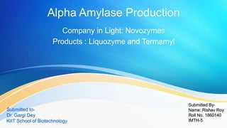 Alpha Amylase Production
Company in Light: Novozymes
Products : Liquozyme and Termamyl
Submitted By-
Name: Rishav Roy
Roll No. 1860140
IMTH-5
Submitted to-
Dr. Gargi Dey
KIIT School of Biotechnology
 