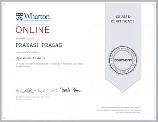 EDUCA
T
ION FOR EVE
R
YONE
CO
U
R
S
E
C E R T I F
I
C
A
TE
COURSE
CERTIFICATE
NOVEMBER 24, 2015
PRAKASH PRASAD
Operations Analytics
an online non-credit course authorized by University of Pennsylvania and offered
through Coursera
has successfully completed
Senthil Veeraraghavan, Sergei Savin, Noah Gans
The Wharton School
Verify at coursera.org/verify/4GQ3DJZK3W9E
Coursera has confirmed the identity of this individual and
their participation in the course.
 