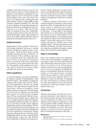 confidence in the effect estimate was very low. For
patients with no response to initial treatment and
progressive facial paralysis, investigation for neo-
plasms along the course of the facial nerve should
include imaging of the course of the facial nerve
(brain stem, temporal bone, parotid gland) with
either magnetic resonance imaging (MRI) or high-
resolution computed tomography (CT). We found
no trials comparing various imaging techniques for
progressive facial nerve dysfunction, but each tech-
nique has its own merits.32
MRI may be better
suited to evaluating the brain stem, cerebellopon-
tine angle, interfaces between bone and soft tissues,
and the parotid gland, whereas high-resolution CT
may be more widely available and better suited for
studying the intratemporal segment of the nerve.33
Implementation
Implementation of these guidelines will be facili-
tated through publication and access to relevant
materials through the Canadian Society of Oto-
laryngology – Head and Neck Surgery and the
Canadian Neurological Sciences Federation. To
aid in utilization of these guidelines, representa-
tives of pertinent health care stakeholders have
been involved in the guideline-development
process, and relevant professional organizations
were invited to review and/or endorse the guide-
line. The guideline will be updated in five years,
with a plan to review the new interim evidence
and update the existing recommendations.
Other guidelines
A concurrent guideline was recently published by
the American Academy of Otolaryngology – Head
and Neck Surgery.34
That guideline, by Baugh and
colleagues, had a similar scope and some similari-
ties in recommendations, but there were notable
differences. The target audience included all treat-
ing providers, whereas our guideline is aimed
mainly at primary care physicians. The other guide-
line also focused on diagnostic work-up of Bell
palsy, whereas ours focused mainly on treatment
issues. We have recommended combined cortico-
steroid and antiviral therapy only for patients with
severe to complete paralysis. Baugh and colleagues
recommended combined treatment as an option in
all cases and did not consider specific subgroups
independently for these recommendations. We have
also recommended that facial physiotherapy may
be indicated for patients with long-standing paresis
who have experienced no improvement, whereas
Baugh and colleagues did not consider this specific
subpopulation and did not make a recommendation
for physiotherapy in acute cases. This difference
may be attributable to differences in the panel com-
position. Finally, Baugh and associates did not
make a recommendation about surgical decompres-
sion. We felt that given the balance of possible
beneficial and harmful outcomes and the available
evidence, decompression should not be routinely
performed.
A Quality Standards Subcommittee of the
American Academy of Neurology issued a practice
parameter in 2001, concluding that there was insuf-
ficient evidence to support the use of cortico-
steroids, antiviral agents or surgical decompression
for Bell palsy.35
A recent update of this guideline
advocated the use of corticosteroids and concluded
that antivirals may be of modest benefit.36
Of two
other treatment guidelines, one concluded that there
was insufficient evidence to give corticosteroids to
children37
and the other suggested use of cortico-
steroids on the basis of a narrative review of the
available evidence.38
The present guideline used the
GRADE methodology and offers recommenda-
tions addressing nonmedical therapeutic options
that have been omitted from other guidelines.
Gaps in knowledge
Gaps in the available evidence have implications
for the current recommendations. Although mod-
erate-quality evidence exists for medical treatment
with corticosteroids and antiviral agents, our con-
fidence in estimates for all relevant patient-
important outcomes from surgery and physiother-
apy was very low. According to the GRADE ap-
proach, recommendations should also be based on
evidence of values and preferences of patients
with the disease condition, as well as information
about costs and resource allocation. However, we
identified no studies for Bell palsy investigating
the values and preferences of patients and only
one study that examined costs of corticosteroids
and antivirals for Bell palsy. Further research is
needed in these areas.
Conclusion
Although many patients with Bell palsy will ex-
perience improvement in their facial nerve func-
tion without treatment, persistent facial weakness
can have implications for quality of life. Estab-
lishing the correct diagnosis is imperative to avoid
missing another treatable condition. Choosing the
correct treatment options for suitable patients can
optimize the likelihood of recovery. The current
guidelines are based on the best available evi-
dence for treatment and diagnosis of Bell palsy.
References
1. Holland NJ, Weiner GM. Recent developments in Bell’s palsy.
BMJ 2004;329:553-7.
2. Hauser WA, Karnes WE, Annis J, et al. Incidence and prognosis
Guidelines
CMAJ, September 2, 2014, 186(12) 921
 