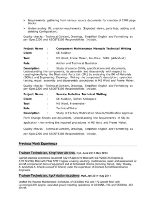  Requirements gathering from various source documents for creation of CMM page
blocks.
 Understanding IPL creation requirements (Exploded views, parts lists, adding and
deleting Configuration).
Quality checks - Technical Content, Drawings, Simplified English and Formatting as
per iSpec2200 and ASDSTE100 Responsibilities Include.
Project Name : Component Maintenance Manuals Technical Writing
Client : GE Aviation
Tool : MS Word, Frame Maker, Iso-Draw, SGML (Arbortext)
Role : Author and Technical Illustrator
Description : Study of source CMMs, specifications and documents,
Understanding the components, its assembly and disassembly with respect to
creating/modifying the Illustrated Parts List (IPL) by analyzing the Bill of Materials
(BOMs) and Engineering Drawings. Writing the component’s description, operation,
testing, repair, assembly and disassembly procedures in MS Word and Frame Maker.
Quality checks - Technical Content, Drawings, Simplified English and Formatting as
per iSpec2200 and ASDSTE100 Responsibilities Include.
Project Name : Service Bulletins Technical Writing
Client : GE Aviation, Safran Aerospace
Tool : MS Word, Framemaker
Role : Technical Writer
Description : Study of Factory Modification Sheets/Modification Approval
Form Change Sheets and documents, Understanding the Requirements of SB, its
application then writing the required procedures in MS Word and Frame Maker.
Quality checks - Technical Content, Drawings, Simplified English and Formatting as
per iSpec2200 and ASDSTE100 Responsibilities Include.
Previous Work Experience
Trainee Technician, Kingfisher Airlines, Hyd, June 2011-May 2012
Gained practical experience on aircraft A321/A320/A319 fitted with IAE V2500 A5 Engines &
ATR 72-212A fitted with P&W 127F Engines covering servicing, modifications, repair and replacement of
aircraft components/ items of equipment and all Scheduled Checks (Including Transit, Daily, Weekly,
A- & Multiple A- Checks except 'C' Check) under the supervision of licensed Aircraft Maintenance
Engineers.
Trainee Technician, Ap Aviation Academy, Hyd, Jan 2011-May 2011
Drafted the Routine Maintenance Schedules of CESSNA 152 and 172 aircraft fitted with
Lycoming-0-235 engine; executed ground handling operations of CESSNA -152 and CESSNA -172
aircraft.
 