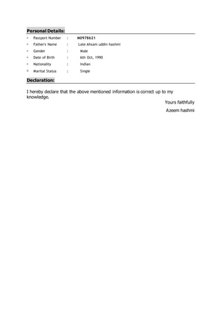 Personal Details:
 Passport Number : M0978621
 Father's Name : Late Ahsam uddin hashmi
 Gender : Male
 Date of Birth : 6th Oct, 1990
 Nationality : Indian
 Marital Status : Single
Declaration:
I hereby declare that the above mentioned information is correct up to my
knowledge.
Yours faithfully
Azeem hashmi
 