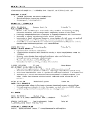 ERIC HUDGINS
5588 WEST LEE HIGHWAY, RURAL RETREAT VA 24368, 276.389.9555, EHUDGINS03@GMAIL.COM
PERSONAL SUMMARY
 Teamwork, teambuilding, and customer service oriented.
 Highly detail oriented, punctual,and analytical.
 Strong progressive leadership principles.
PROFESSIONAL EXPERIENCE
4/2/2014 TO 11/21/2014 Enterprise Rent-A-Car Wytheville, VA
MANAGEMENT-INTERN
 Operated satellite branch throughout most of internship. Responsibilities included meeting/exceeding
personal and branch sales goals/growth expectations, and providing excellent customer service.
 Coordinated and maintained customer accounts from the beginning of the rental to final close of contract.
 Responsible for callbacks and collections regarding accounts receivable.
 Accompanied the Branch and Assistant Managers on prospective client calls. Built rapport with retail and
commercial clientele to assist branch in exceeding corporate customer service expectations.
 Responsible for car prep staff schedule and oversaw the car preps maintenance of the vehicles to ensure
that client’s expectations on the appearance of the vehicles were met.
1/1/2005 TO 6/1/2013 The Lane Group, Inc. Wytheville, VA
ARCHITECTURAL DESIGNER
 Supervised job site construction and inspections.
 Assisted registered architects to create construction drawings for projects ranging between $10,000 and
$12 Million.
 Developed working drawing plans, details, and specifications using AutoCAD software.
 Performed construction management and administration.
 Operated under state,local, and federal building codes.
 Generated cost estimation and bidding procedures for construction.
11/9/2000 TO 11/9/2004 US Army Hanau, Germany
14E – PATRIOT MISSILE FIRE OPERATOR
 Supervised multiple platoon sections of Patriot Missile and Communication personnel.
 Maintained continual state of readiness, certification, and training in a forward deployed missile battery.
 Instructed US and multinational soldiers on capabilities and certification requirements of the patriot system.
 Maintained service and detection of maintenance issues on all affiliated systems and equipment such as
military vehicles, phase-array radar, computers, network stacks,radio, mobile antennas,and 300kW
generators.
5/1/1997 TO 11/1/2000 Motion Control Systems Fairlawn, VA
MECHANICAL DESIGNER
 Assisted mechanical and electrical engineers to create and design brushless motors and control boxes.
 Performed design and coordination of working drawing plans and details using AutoCAD 3D software.
 Assisted in quality control and assurance of incoming and outgoing products.
EDUCATION
8/1/2013 TO 12/13/2014 Bluefield College Bluefield, VA
BACHELORS OF BUSINESS MANAGEMENT AND LEADERSHIP
8/24/1996 TO 07/31/2000 New River Community College Dublin, VA
A.A.S MECHANICAL DESIGN AND DRAFTING
COMMUNITY INVOLVEMENT
June 2015 - Wythe Arts Council, Director, 27th Annual Chautauqua Car and Truck Show
 