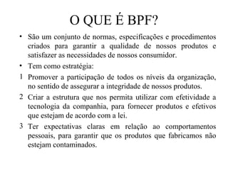 O QUE É BPF?
• São um conjunto de normas, especificações e procedimentos
criados para garantir a qualidade de nossos produtos e
satisfazer as necessidades de nossos consumidor.
• Tem como estratégia:
1 Promover a participação de todos os níveis da organização,
no sentido de assegurar a integridade de nossos produtos.
2 Criar a estrutura que nos permita utilizar com efetividade a
tecnologia da companhia, para fornecer produtos e efetivos
que estejam de acordo com a lei.
3 Ter expectativas claras em relação ao comportamentos
pessoais, para garantir que os produtos que fabricamos não
estejam contaminados.
 