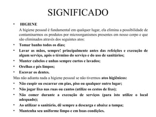 SIGNIFICADO
• HIGIENE
A higiene pessoal é fundamental em qualquer lugar, ela elimina a possibilidade de
contaminarmos os produtos por microorganismos presentes em nosso corpo e que
são eliminados através dos seguintes atos:
• Tomar banho todos os dias;
• Lavar as mãos, sempre! principalmente antes das refeições e execução de
algum serviço, após o término do serviço e do uso de sanitários;
• Manter cabelos e unhas sempre curtos e lavados;
• Orelhas e pés limpos;
• Escovar os dentes.
Mas não adianta nada a higiene pessoal se não tivermos atos higiênicos:
• Não cuspir ou escarrar em pias, piso ou qualquer outro lugar;
• Não jogar lixo nas ruas ou cantos (utilize os cestos de lixo);
• Não comer durante a execução de serviços (para isto utilize o local
adequado);
• Ao utilizar o sanitário, dê sempre a descarga e abaixe a tampa;
• Mantenha seu uniforme limpo e em boas condições.
 