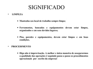 SIGNIFICADO
• LIMPEZA
• Mantenha seu local de trabalho sempre limpo;
• Ferramentas, bancadas e equipamentos devem estar limpos,
organizados e em seus devidos lugares;
• Piso, paredes e equipamentos, devem estar limpos e em boas
condições.
• PROCEDIMENTO
• Diga não à improvisação. A melhor e única maneira de assegurarmos
a qualidade das operações é seguindo passo a passo os procedimentos
operacionais por escrito da empresa!
 