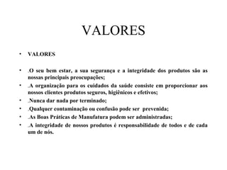 VALORES
• VALORES
• .O seu bem estar, a sua segurança e a integridade dos produtos são as
nossas principais preocupações;
• .A organização para os cuidados da saúde consiste em proporcionar aos
nossos clientes produtos seguros, higiênicos e efetivos;
• .Nunca dar nada por terminado;
• .Qualquer contaminação ou confusão pode ser prevenida;
• .As Boas Práticas de Manufatura podem ser administradas;
• .A integridade de nossos produtos é responsabilidade de todos e de cada
um de nós.
 