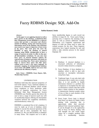 ISSN: 2278 – 1323
International Journal of Advanced Research in Computer Engineering & Technology (IJARCET)
Volume 2, No 5, May 2013
1861
www.ijarcet.org
Fuzzy RDBMS Design: SQL Add-On
Subita Kumari, Sonia
Abstract:
In this paper we are applying classical as well as
fuzzy queries on the database. A Relational Data
Base Management System (RDBMS) is a software
system that provides a convenient and effective
method of defining, storing and retrieving precise
information stored in the database. But sometimes
users need to use vague or imprecise or fuzzy terms
in the query. Our work gives the users the
flexibility to query the database in natural
language using FRDB, whichpermits to have a
range of answers in order to offer to the user
all intermediate variations. We also show that
fuzzy query on classical database enhance the
expressiveness of human expression, with nearly no
effect on searching time. Fuzzy query interpreter
helps to convert fuzzy query into SQL query
without need to learn a new query language. So
automatic mapping of existingrelational database
can be done with FRDB, which in turn saves time
and increase the efficiency of query.
Index Terms— FRDBMS, Fuzzy Degree, SQL,
Membership Function
I.INTRODUCTION
Databases hold data that represent properties of
real-world objects. Fuzzy relational database is
extension of relational database which include
fuzzy conditions or fuzzy predicates under
shapes of linguistic expressions. So Fuzzy
Relational Data Base Management System
(FRDBMS) uses flexible queries that allows the
user to have a range of answers (each one with
its membership degree) offering all intermediate
variations between the completely satisfactory
and dissatisfactory values. [2]
FRDBMS is considered first of all a database. It
must be made up of core of database which
permits to execute the classical operations of the
DBMS and to store, manipulate the fuzzy
attributes [1]. We can add flexibility in database
in many forms. The simplest one is to add a
fuzzy membership degree to each record (an
attribute in range [0, 1]). Fuzzy query being a
querying tool, it improves the meaning of the
query as well as extracts additional valuable
information. [11] Linguistic expressions and
degrees of truth are being used to select the
wanted scenario for the user. These linguistic
expressions have logical meaning for user and
define a data selection process in the natural
language. [8]
II.BASIC CONCEPTS
1) Database: A classical database is a
structured collection of information
(record or data) stored in a computer.
2) Fuzzy Database: A fuzzy database is a
database which is able to deal with
uncertain or incomplete information
using fuzzy logic.
3) Traditional logic: It can only deal with
information that is totally true or totally
false; it is not possible to handle
information inherent to a problem that
is imprecise or incomplete but this type
of information contains data that would
allow a better solution to the problem.
A characteristic function assigns values
of true or false to each element of the
set in traditional logic.
4) Fuzzy Logic: Fuzzy logic is derived
from fuzzy set theory by Zadeh (1965)
dealing with reasoning that is
approximate rather than precisely
deduced from classical predicate logic.
It can be thought of as the application
side of fuzzy set theory dealing with
well thought out real world expert
values for a complex problem (Klir
1997). A membership function
 