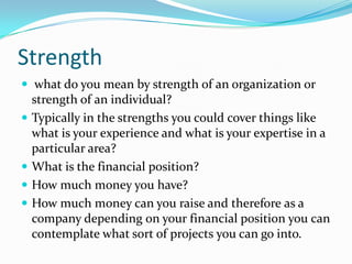 Strength 
what do you mean by strength of an organization or strength of an individual? 
Typically in the strengths you could cover things like what is your experience and what is your expertise in a particular area? 
What is the financial position? 
How much money you have? 
How much money can you raise and therefore as a company depending on your financial position you can contemplate what sort of projects you can go into.  