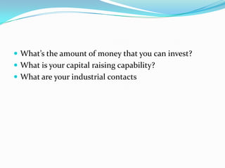 What’s the amount of money that you can invest? 
What is your capital raising capability? 
What are your industrial contacts  