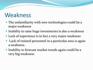 Weakness 
The unfamiliarity with new technologies could be a major weakness 
Inability to raise huge investments is also a weakness 
Lack of experience is in fact a very major weakness 
Lack of trained personnel in a particular area is again a weakness. 
Inability to forecast market trends again could be a very big weakness  