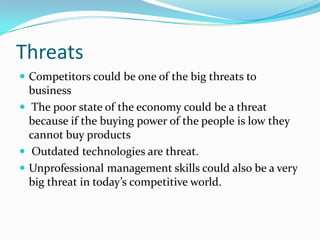 Threats 
Competitors could be one of the big threats to business 
The poor state of the economy could be a threat because if the buying power of the people is low they cannot buy products 
Outdated technologies are threat. 
Unprofessional management skills could also be a very big threat in today’s competitive world.  