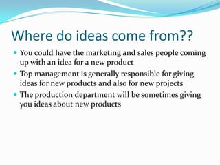 Where do ideas come from?? 
You could have the marketing and sales people coming up with an idea for a new product 
Top management is generally responsible for giving ideas for new products and also for new projects 
The production department will be sometimes giving you ideas about new products  