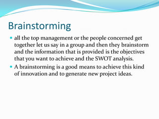 Brainstorming 
all the top management or the people concerned get together let us say in a group and then they brainstorm and the information that is provided is the objectives that you want to achieve and the SWOT analysis. 
A brainstorming is a good means to achieve this kind of innovation and to generate new project ideas.  