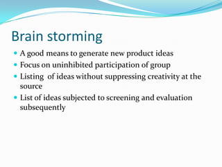 Brain storming 
A good means to generate new product ideas 
Focus on uninhibited participation of group 
Listing of ideas without suppressing creativity at the source 
List of ideas subjected to screening and evaluation subsequently  