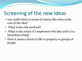 Screening of the new ideas 
one could think in terms of criteria like what is the cost of the idea? 
What is the risk involved? 
What is the return if I implement this idea and is it a hazardous thing? 
Does it mean a threat to life or property or groups of people  
