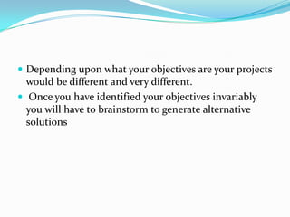 Depending upon what your objectives are your projects would be different and very different. 
Once you have identified your objectives invariably you will have to brainstorm to generate alternative solutions  