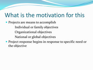 What is the motivation for this 
Projects are means to accomplish 
Individual or family objectives 
Organizational objectives 
National or global objectives 
Project response begins in response to specific need or the objective  