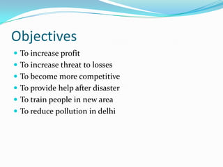 Objectives 
To increase profit 
To increase threat to losses 
To become more competitive 
To provide help after disaster 
To train people in new area 
To reduce pollution in delhi  