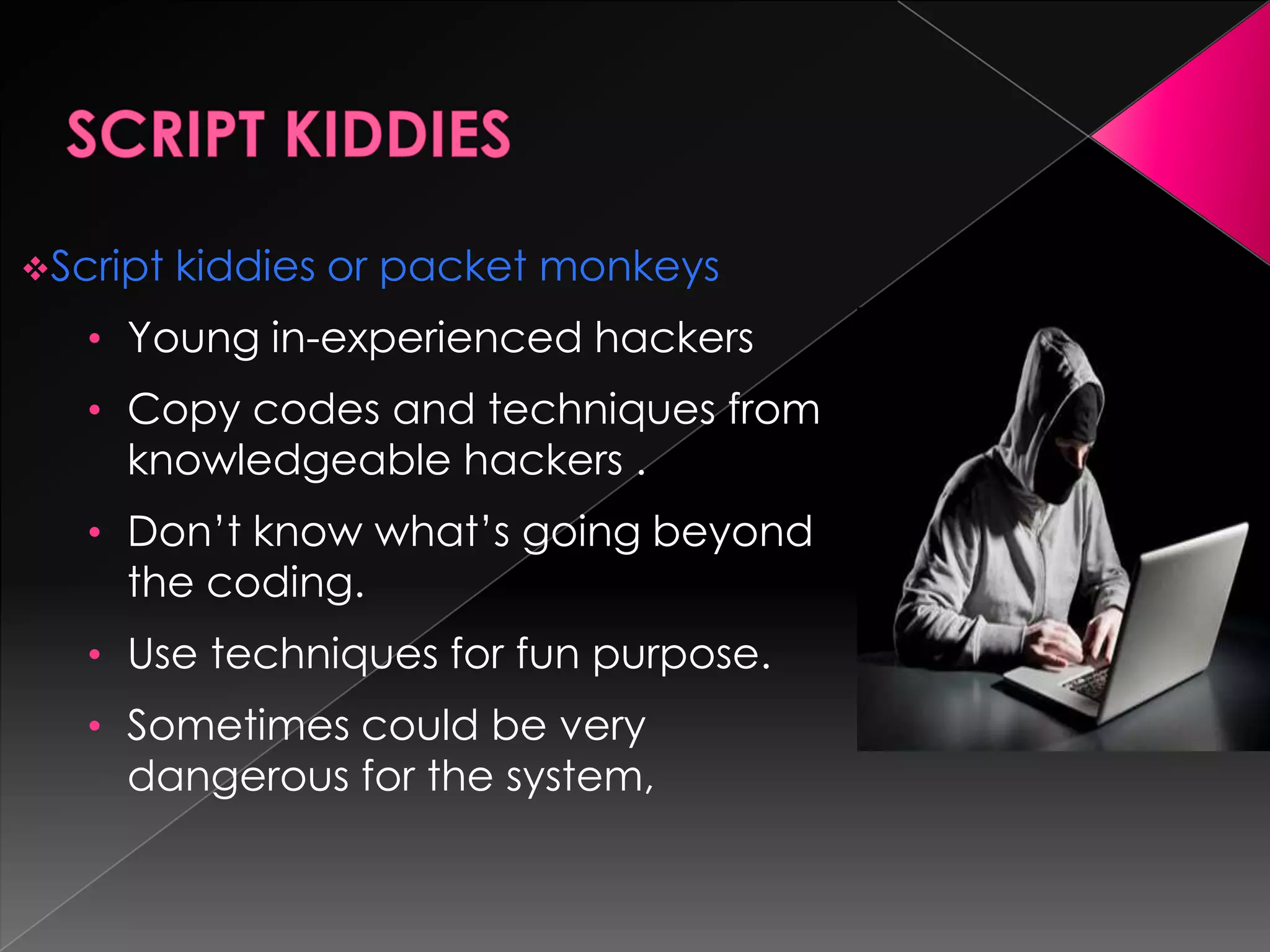 Script

kiddies or packet monkeys

• Young in-experienced hackers
• Copy codes and techniques from

knowledgeable hackers .

• Don’t know what’s going beyond

the coding.

• Use techniques for fun purpose.
• Sometimes could be very

dangerous for the system,

 