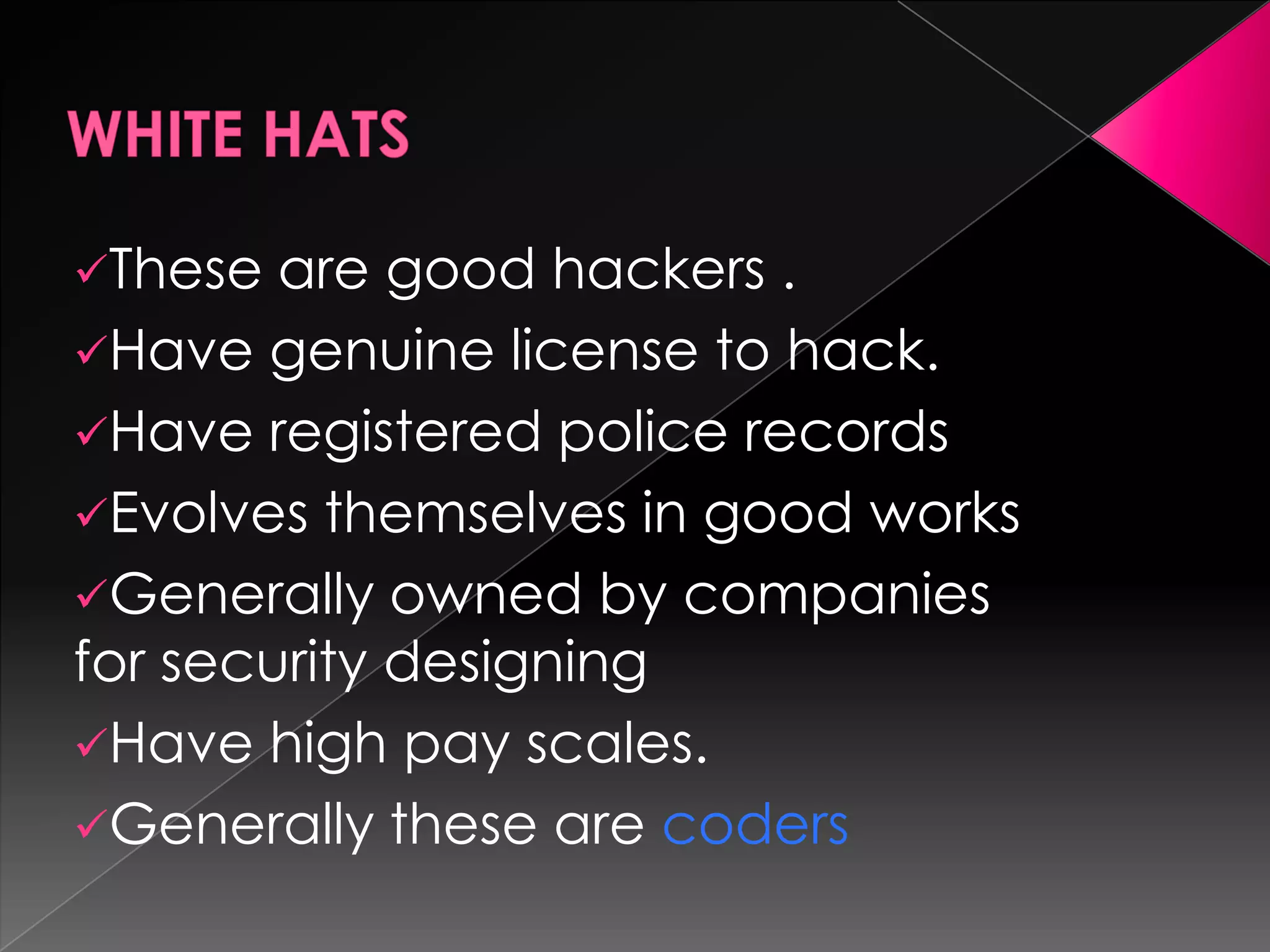 These

are good hackers .
Have genuine license to hack.
Have registered police records
Evolves themselves in good works
Generally owned by companies
for security designing
Have high pay scales.
Generally these are coders

 
