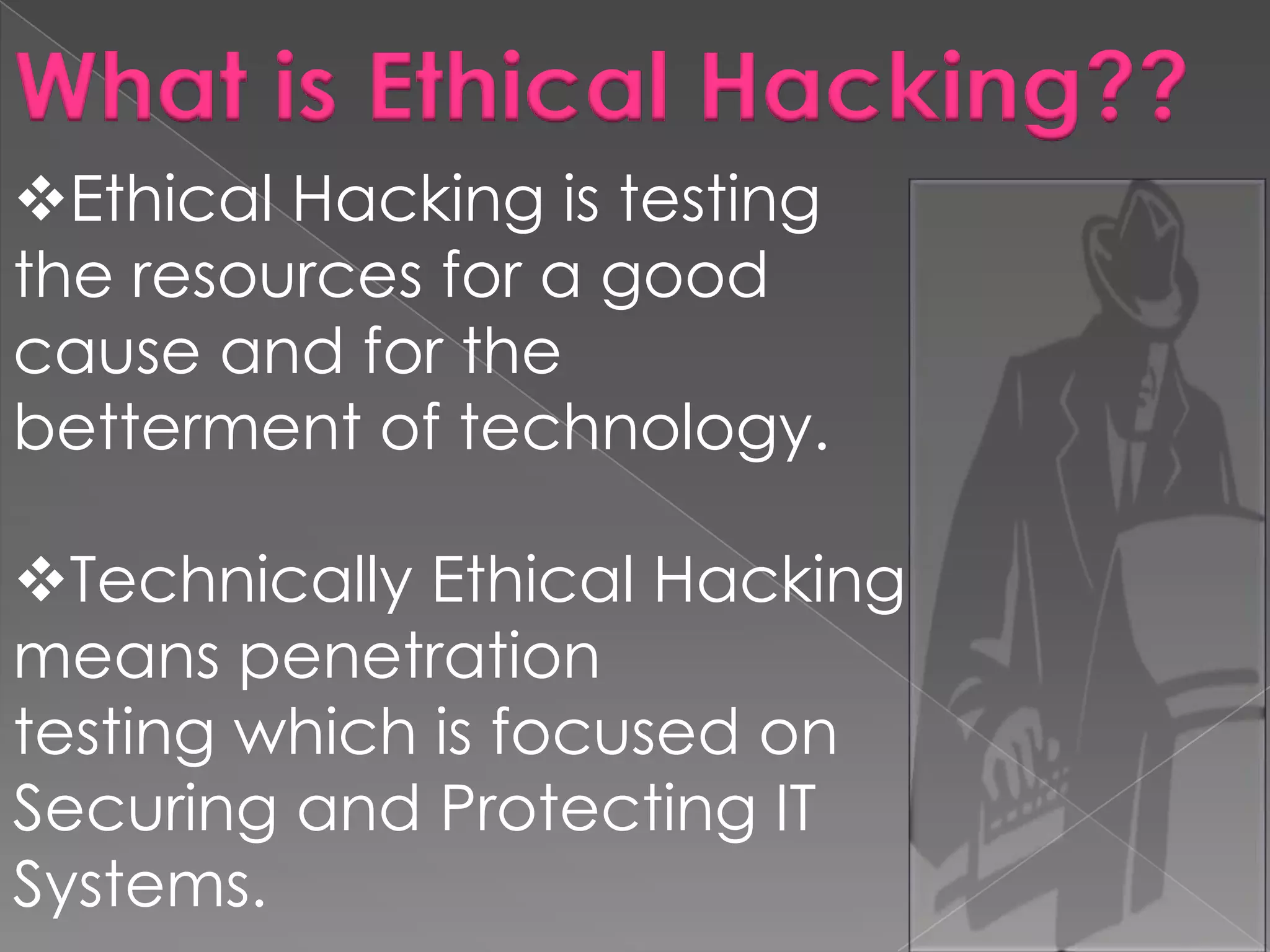 What is Ethical Hacking??
Ethical Hacking is testing
the resources for a good
cause and for the
betterment of technology.
Technically Ethical Hacking
means penetration
testing which is focused on
Securing and Protecting IT
Systems.

 