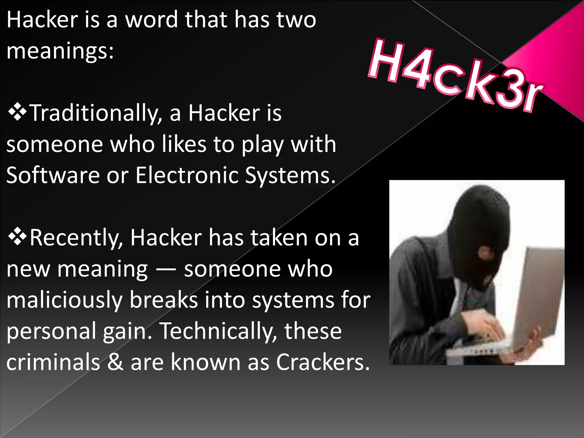 Hacker is a word that has two
meanings:
Traditionally, a Hacker is
someone who likes to play with
Software or Electronic Systems.

Recently, Hacker has taken on a
new meaning — someone who
maliciously breaks into systems for
personal gain. Technically, these
criminals & are known as Crackers.

 