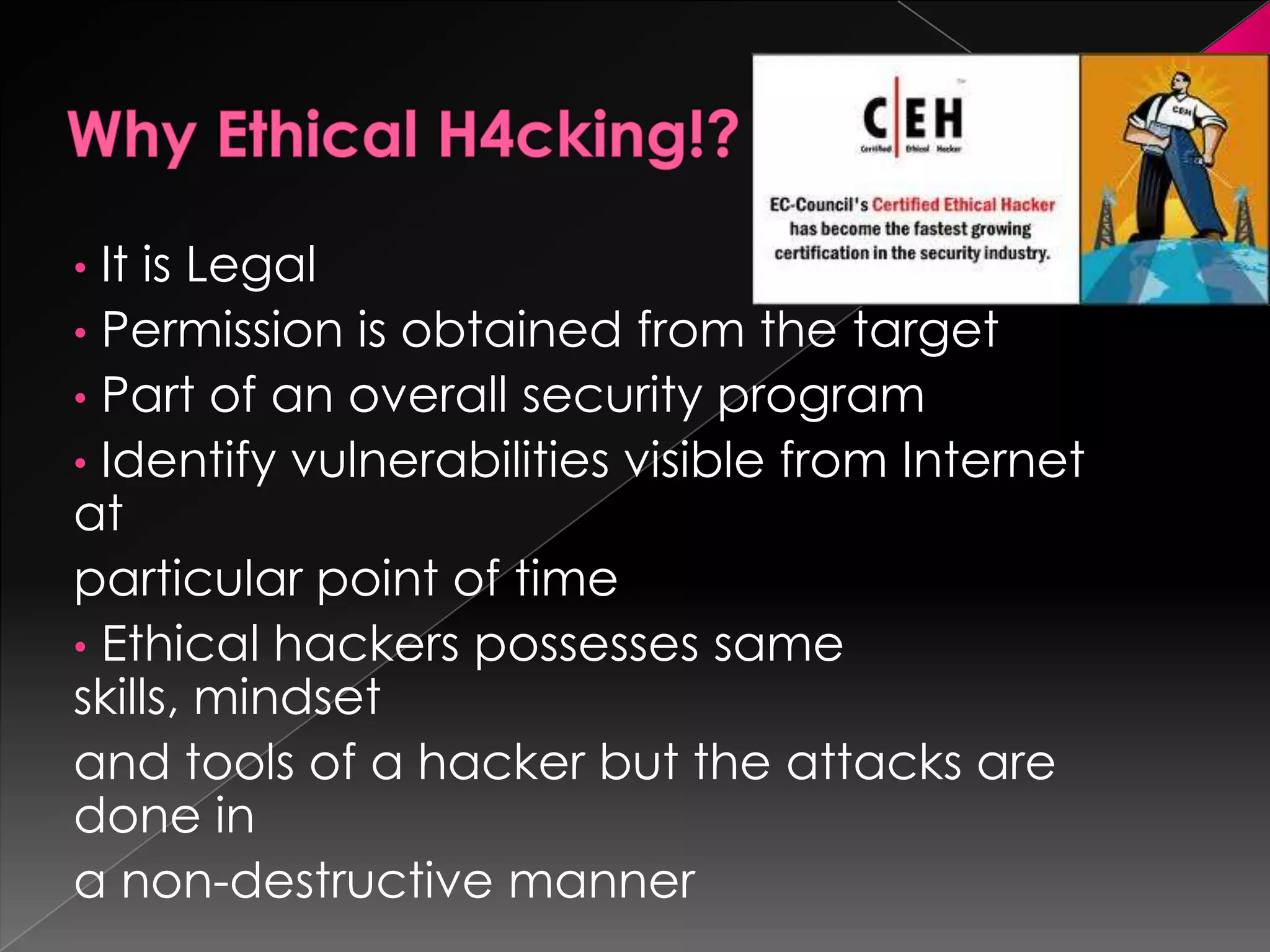 It is Legal
• Permission is obtained from the target
• Part of an overall security program
• Identify vulnerabilities visible from Internet
at
particular point of time
• Ethical hackers possesses same
skills, mindset
and tools of a hacker but the attacks are
done in
a non-destructive manner
•

 