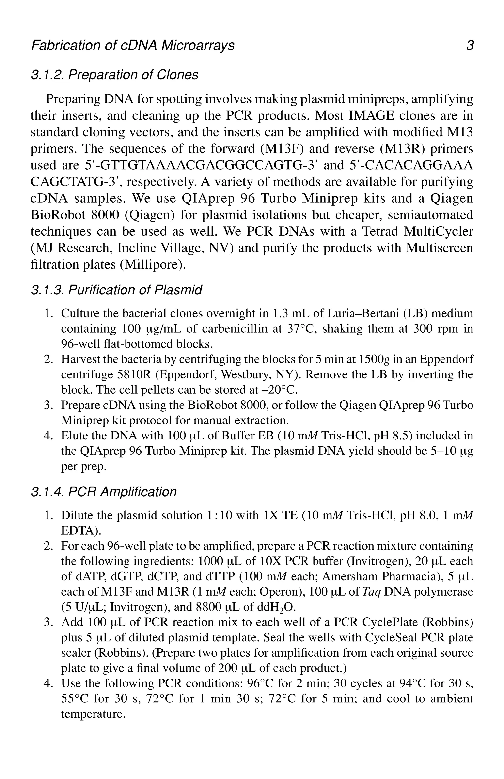 Fabrication of cDNA Microarrays 3
3.1.2. Preparation of Clones
Preparing DNA for spotting involves making plasmid minipreps, amplifying
their inserts, and cleaning up the PCR products. Most IMAGE clones are in
standard cloning vectors, and the inserts can be amplified with modified M13
primers. The sequences of the forward (M13F) and reverse (M13R) primers
used are 5′-GTTGTAAAACGACGGCCAGTG-3′ and 5′-CACACAGGAAA
CAGCTATG-3′, respectively. A variety of methods are available for purifying
cDNA samples. We use QIAprep 96 Turbo Miniprep kits and a Qiagen
BioRobot 8000 (Qiagen) for plasmid isolations but cheaper, semiautomated
techniques can be used as well. We PCR DNAs with a Tetrad MultiCycler
(MJ Research, Incline Village, NV) and purify the products with Multiscreen
filtration plates (Millipore).
3.1.3. Purification of Plasmid
1. Culture the bacterial clones overnight in 1.3 mL of Luria–Bertani (LB) medium
containing 100 µg/mL of carbenicillin at 37°C, shaking them at 300 rpm in
96-well flat-bottomed blocks.
2. Harvest the bacteria by centrifuging the blocks for 5 min at 1500g in an Eppendorf
centrifuge 5810R (Eppendorf, Westbury, NY). Remove the LB by inverting the
block. The cell pellets can be stored at –20°C.
3. Prepare cDNA using the BioRobot 8000, or follow the Qiagen QIAprep 96 Turbo
Miniprep kit protocol for manual extraction.
4. Elute the DNA with 100 µL of Buffer EB (10 mM Tris-HCl, pH 8.5) included in
the QIAprep 96 Turbo Miniprep kit. The plasmid DNA yield should be 5–10 µg
per prep.
3.1.4. PCR Amplification
1. Dilute the plasmid solution 1⬊10 with 1X TE (10 mM Tris-HCl, pH 8.0, 1 mM
EDTA).
2. For each 96-well plate to be amplified, prepare a PCR reaction mixture containing
the following ingredients: 1000 µL of 10X PCR buffer (Invitrogen), 20 µL each
of dATP, dGTP, dCTP, and dTTP (100 mM each; Amersham Pharmacia), 5 µL
each of M13F and M13R (1 mM each; Operon), 100 µL of Taq DNA polymerase
(5 U/µL; Invitrogen), and 8800 µL of ddH2O.
3. Add 100 µL of PCR reaction mix to each well of a PCR CyclePlate (Robbins)
plus 5 µL of diluted plasmid template. Seal the wells with CycleSeal PCR plate
sealer (Robbins). (Prepare two plates for amplification from each original source
plate to give a final volume of 200 µL of each product.)
4. Use the following PCR conditions: 96°C for 2 min; 30 cycles at 94°C for 30 s,
55°C for 30 s, 72°C for 1 min 30 s; 72°C for 5 min; and cool to ambient
temperature.
 